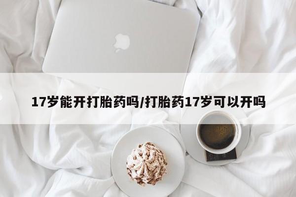 意外怀孕怎么办?打胎药购买微信17岁能开打胎药吗/打胎药17岁可以开吗
