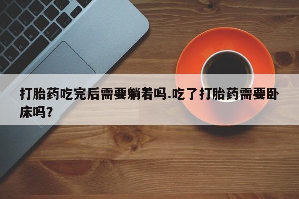 意外怀孕怎么办?打胎药购买微信打胎药吃完后需要躺着吗.吃了打胎药需要卧床吗?