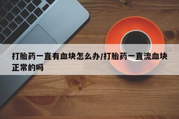 意外怀孕怎么办?打胎药购买微信打胎药一直有血块怎么办/打胎药一直流血块正常的吗