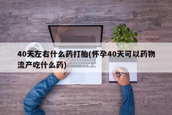 意外怀孕怎么办?打胎药购买微信40天左右什么药打胎(怀孕40天可以药物流产吃什么药)