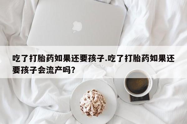 意外怀孕怎么办?打胎药购买微信吃了打胎药如果还要孩子.吃了打胎药如果还要孩子会流产吗？