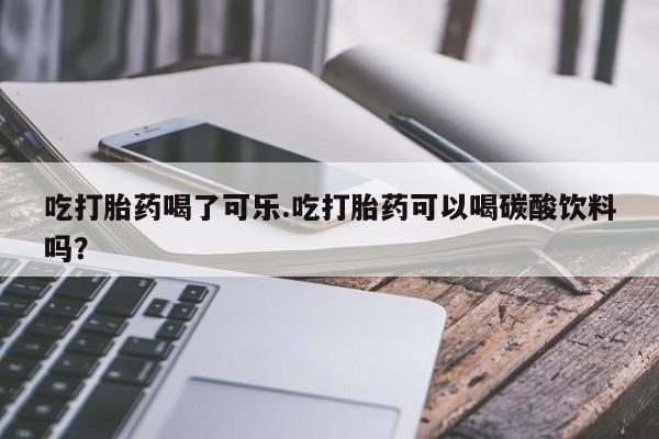 意外怀孕怎么办?打胎药购买微信吃打胎药喝了可乐.吃打胎药可以喝碳酸饮料吗？