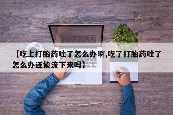 意外怀孕怎么办?打胎药购买微信【吃上打胎药吐了怎么办啊,吃了打胎药吐了怎么办还能流下来吗】