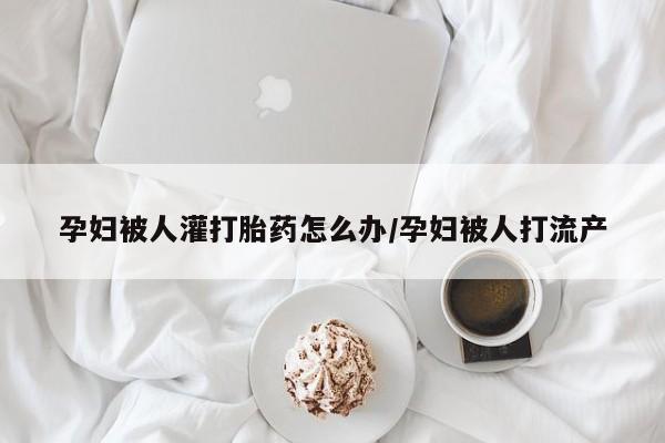 意外怀孕怎么办?打胎药购买微信孕妇被人灌打胎药怎么办/孕妇被人打流产