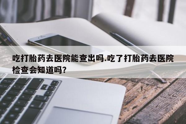 意外怀孕怎么办?打胎药购买微信吃打胎药去医院能查出吗.吃了打胎药去医院检查会知道吗？