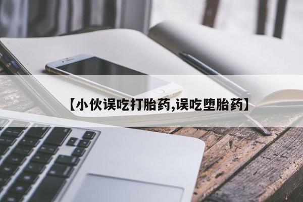意外怀孕怎么办?打胎药购买微信【小伙误吃打胎药,误吃堕胎药】