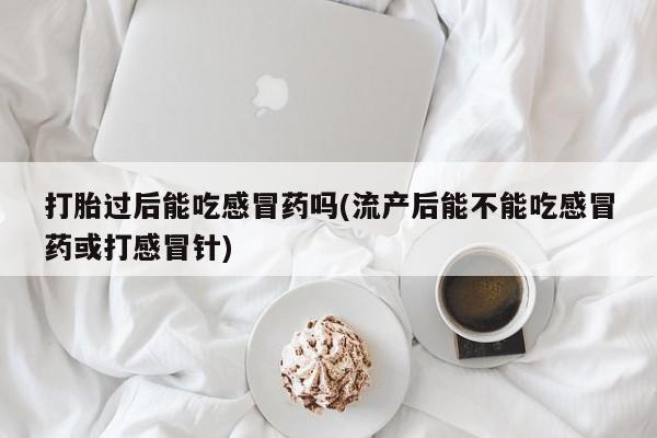 意外怀孕怎么办?打胎药购买微信打胎过后能吃感冒药吗(流产后能不能吃感冒药或打感冒针)