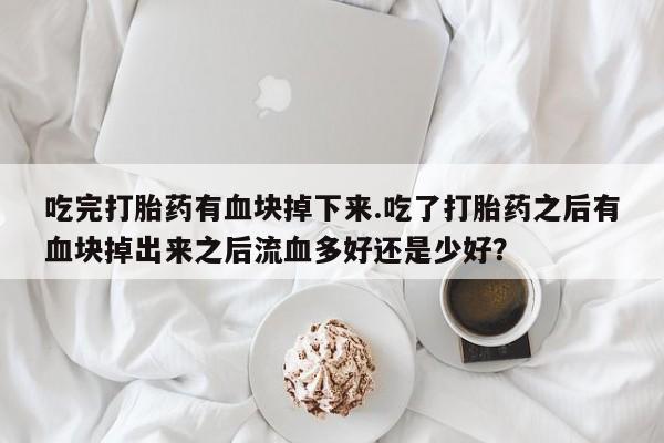 意外怀孕怎么办?打胎药购买微信吃完打胎药有血块掉下来.吃了打胎药之后有血块掉出来之后流血多好还是少好？