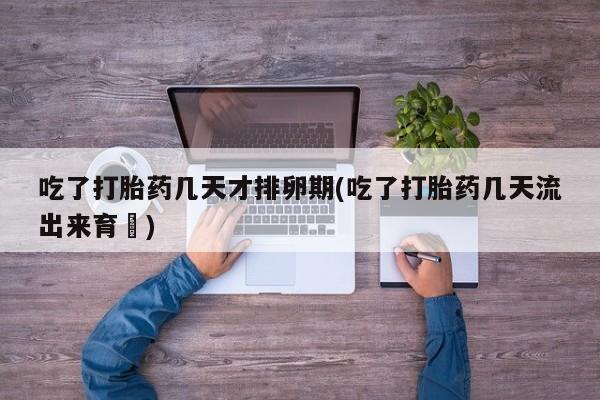 意外怀孕怎么办?打胎药购买微信吃了打胎药几天才排卵期(吃了打胎药几天流出来育蘘)