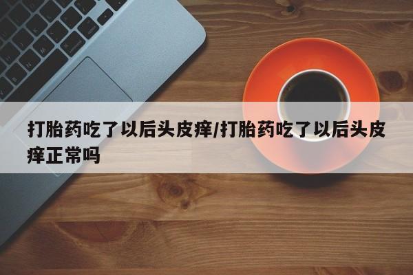 意外怀孕怎么办?打胎药购买微信打胎药吃了以后头皮痒/打胎药吃了以后头皮痒正常吗