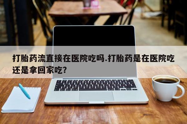 意外怀孕怎么办?打胎药购买微信打胎药流直接在医院吃吗.打胎药是在医院吃还是拿回家吃？