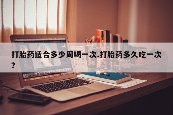 意外怀孕怎么办?打胎药购买微信打胎药适合多少周喝一次.打胎药多久吃一次？