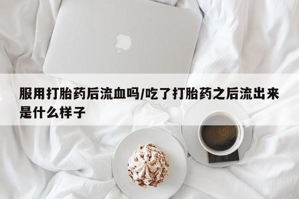 意外怀孕怎么办?打胎药购买微信服用打胎药后流血吗/吃了打胎药之后流出来是什么样子