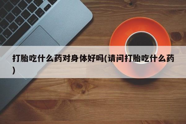 意外怀孕怎么办?打胎药购买微信打胎吃什么药对身体好吗(请问打胎吃什么药)