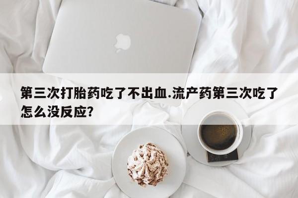 意外怀孕怎么办?打胎药购买微信第三次打胎药吃了不出血.流产药第三次吃了怎么没反应？