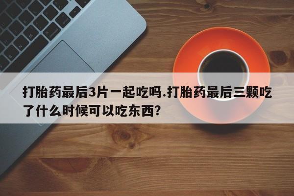 意外怀孕怎么办?打胎药购买微信打胎药最后3片一起吃吗.打胎药最后三颗吃了什么时候可以吃东西？
