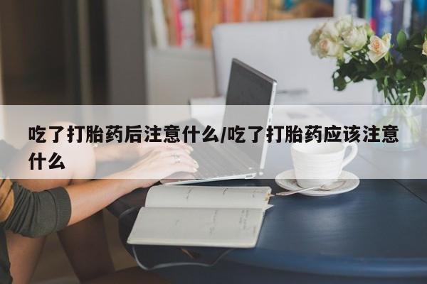 意外怀孕怎么办?打胎药购买微信吃了打胎药后注意什么/吃了打胎药应该注意什么