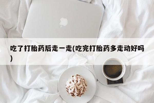 意外怀孕怎么办?打胎药购买微信吃了打胎药后走一走(吃完打胎药多走动好吗)