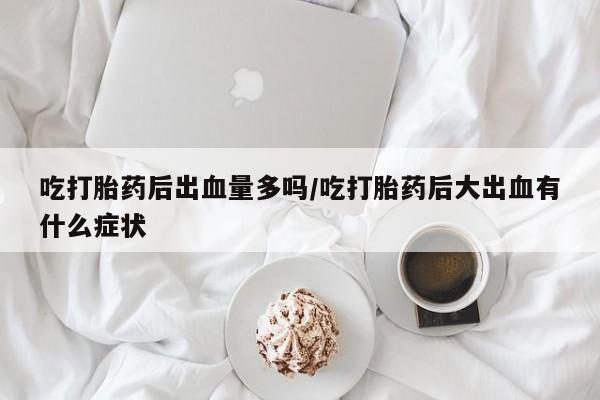 意外怀孕怎么办?打胎药购买微信吃打胎药后出血量多吗/吃打胎药后大出血有什么症状