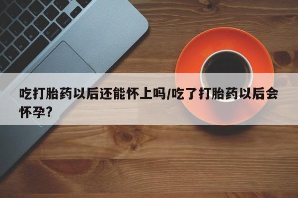 意外怀孕怎么办?打胎药购买微信吃打胎药以后还能怀上吗/吃了打胎药以后会怀孕?