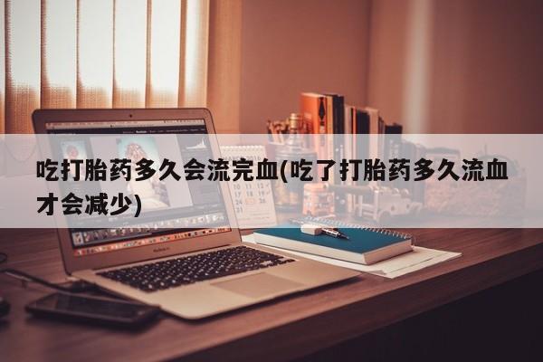 意外怀孕怎么办?打胎药购买微信吃打胎药多久会流完血(吃了打胎药多久流血才会减少)