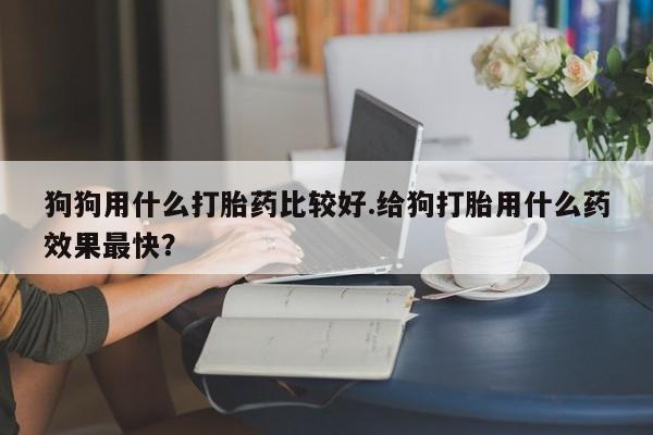 意外怀孕怎么办?打胎药购买微信狗狗用什么打胎药比较好.给狗打胎用什么药效果最快?