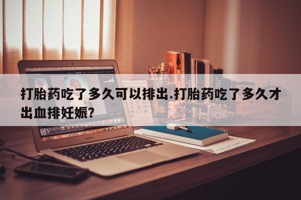 意外怀孕怎么办?打胎药购买微信打胎药吃了多久可以排出.打胎药吃了多久才出血排妊娠?