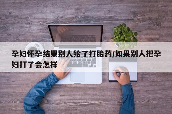 意外怀孕怎么办?打胎药购买微信孕妇怀孕结果别人给了打胎药/如果别人把孕妇打了会怎样
