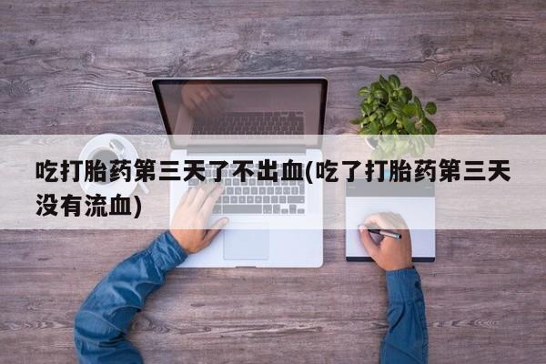 意外怀孕怎么办?打胎药购买微信吃打胎药第三天了不出血(吃了打胎药第三天没有流血)