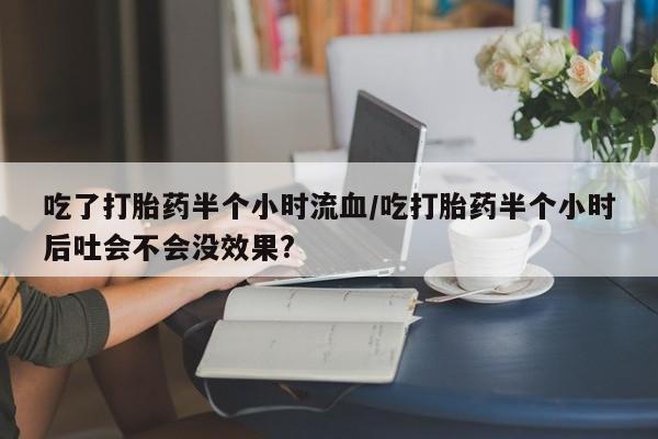 意外怀孕怎么办?打胎药购买微信吃了打胎药半个小时流血/吃打胎药半个小时后吐会不会没效果?