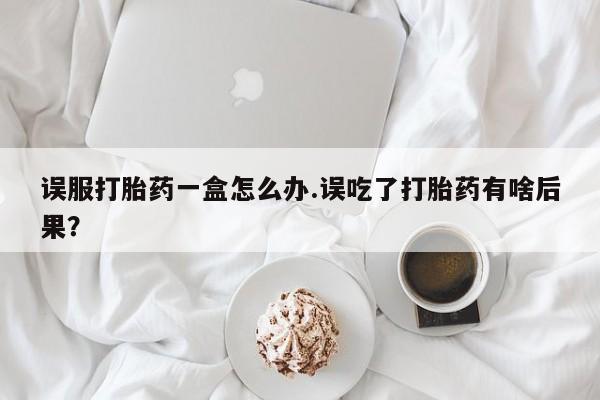 意外怀孕怎么办?打胎药购买微信误服打胎药一盒怎么办.误吃了打胎药有啥后果？