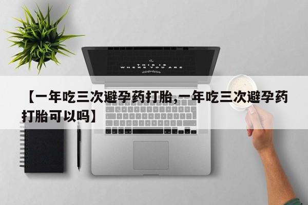 意外怀孕怎么办?打胎药购买微信【一年吃三次避孕药打胎,一年吃三次避孕药打胎可以吗】