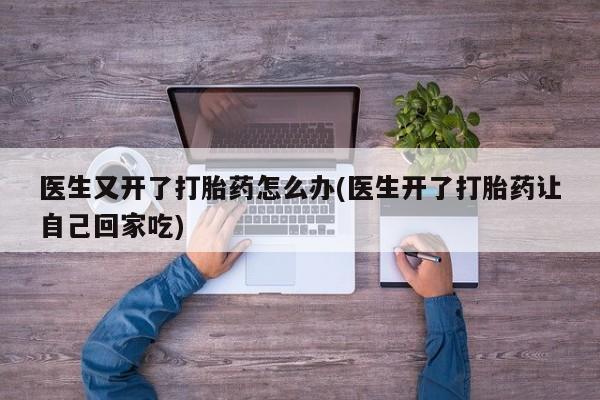 意外怀孕怎么办?打胎药购买微信医生又开了打胎药怎么办(医生开了打胎药让自己回家吃)