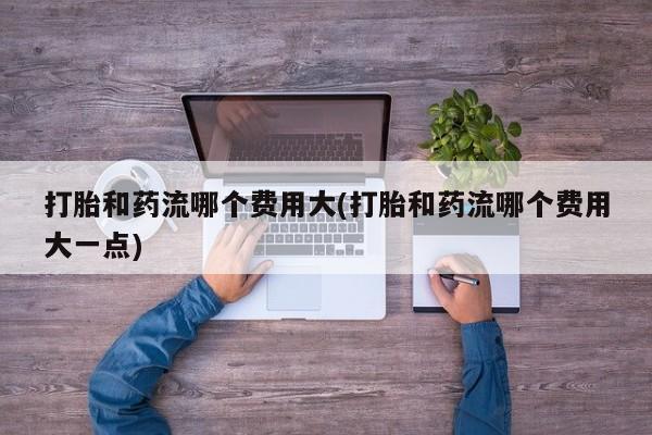 意外怀孕怎么办?打胎药购买微信打胎和药流哪个费用大(打胎和药流哪个费用大一点)