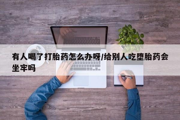 意外怀孕怎么办?打胎药购买微信有人喝了打胎药怎么办呀/给别人吃堕胎药会坐牢吗