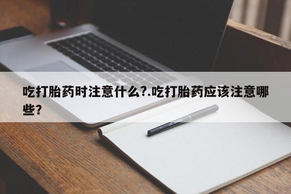 意外怀孕怎么办?打胎药购买微信吃打胎药时注意什么?.吃打胎药应该注意哪些？