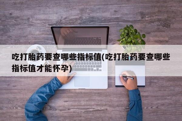 意外怀孕怎么办?打胎药购买微信吃打胎药要查哪些指标值(吃打胎药要查哪些指标值才能怀孕)