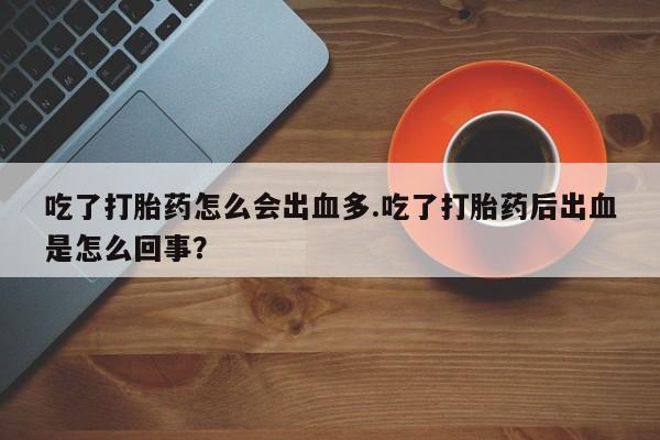 意外怀孕怎么办?打胎药购买微信吃了打胎药怎么会出血多.吃了打胎药后出血是怎么回事？