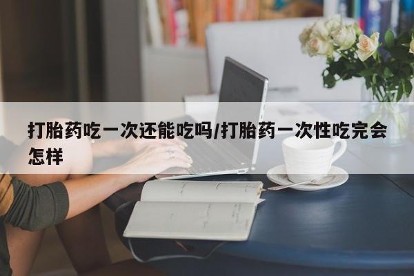 意外怀孕怎么办?打胎药购买微信打胎药吃一次还能吃吗/打胎药一次性吃完会怎样