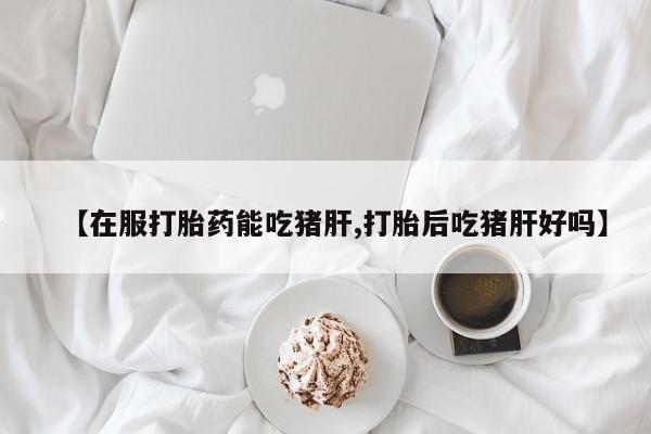 意外怀孕怎么办?打胎药购买微信【在服打胎药能吃猪肝,打胎后吃猪肝好吗】