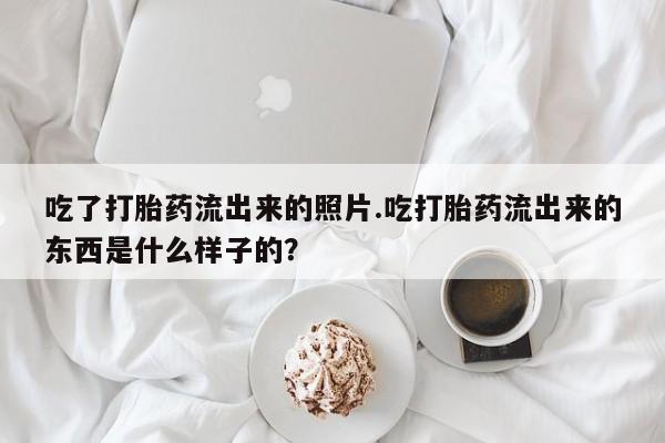 意外怀孕怎么办?打胎药购买微信吃了打胎药流出来的照片.吃打胎药流出来的东西是什么样子的？