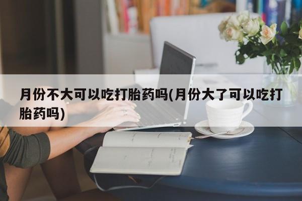 意外怀孕怎么办?打胎药购买微信月份不大可以吃打胎药吗(月份大了可以吃打胎药吗)