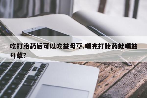 意外怀孕怎么办?打胎药购买微信吃打胎药后可以吃益母草.喝完打胎药就喝益母草?
