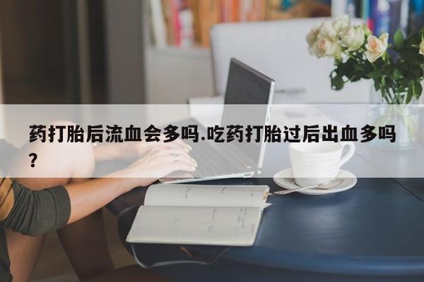 意外怀孕怎么办?打胎药购买微信药打胎后流血会多吗.吃药打胎过后出血多吗?