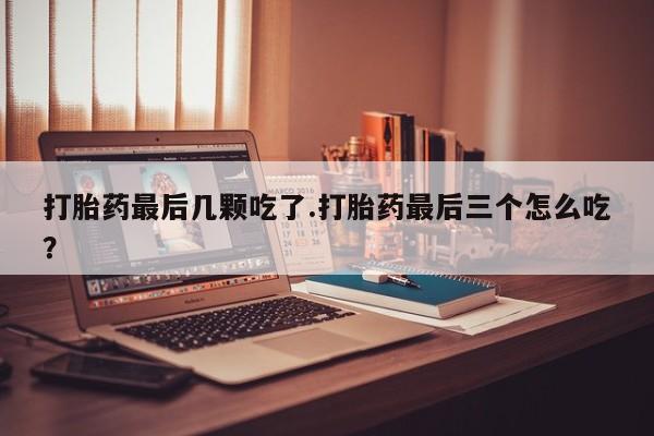 意外怀孕怎么办?打胎药购买微信打胎药最后几颗吃了.打胎药最后三个怎么吃？