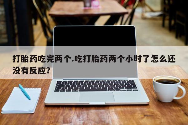 意外怀孕怎么办?打胎药购买微信打胎药吃完两个.吃打胎药两个小时了怎么还没有反应？