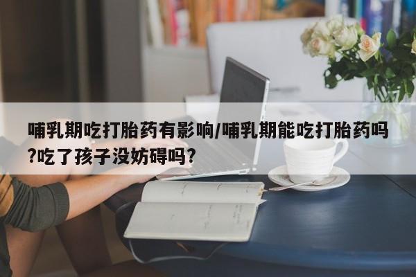 意外怀孕怎么办?打胎药购买微信哺乳期吃打胎药有影响/哺乳期能吃打胎药吗?吃了孩子没妨碍吗?