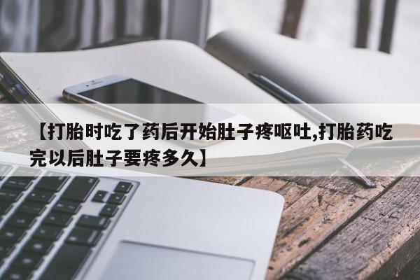 意外怀孕怎么办?打胎药购买微信【打胎时吃了药后开始肚子疼呕吐,打胎药吃完以后肚子要疼多久】