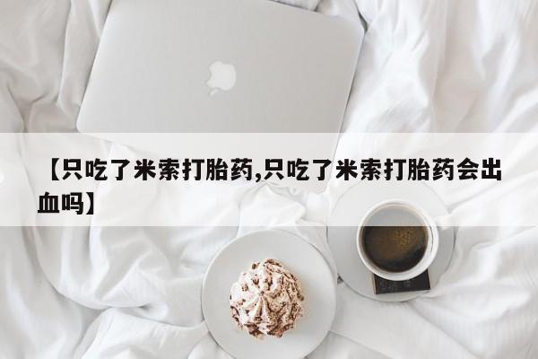 意外怀孕怎么办?打胎药购买微信【只吃了米索打胎药,只吃了米索打胎药会出血吗】