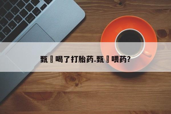 意外怀孕怎么办?打胎药购买微信甄嬛喝了打胎药.甄嬛喂药?